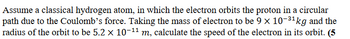 Assume a classical hydrogen atom, in which the electron orbits the proton in a circular
path due to the Coulomb's force. Taking the mass of electron to be 9 × 10-³¹ kg and the
radius of the orbit to be 5.2 × 10-¹¹ m, calculate the speed of the electron in its orbit. (5