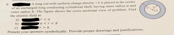 6.
A long rod with uniform charge density +2 is placed at the center
of an uncharged long conducting cylindrical shell, having inner radius a and
outer radius b. The figure shows the cross-sectional view of problem. Find
the electric field at:
rea
a<r<b
r>b
c)
Present your answers symbolically. Provide proper drawings and justifications.