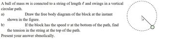 A ball of mass m is conncted to a string of length and swings in a vertical
circular path.
a)
Draw the free body diagram of the block at the instant
shown in the figure.
b)
If the block has the speed v at the bottom of the path, find
the tension in the string at the top of the path.
Present your answer sbmolically.