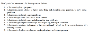 The "parts" or elements of thinking are as follows:
1. All reasoning has a purpose
2. All reasoning is an attempt to figure something out, to settle some question, to solve some
problem
3. All reasoning is based on assumptions
4. All reasoning is done from some point of view
5. All reasoning is based on data, information and evidence
6. All reasoning is expressed through, and shaped by, concepts and ideas
7. All reasoning contains inferences or interpretations by which we draw conclusions and give
meaning to data
8. All reasoning leads somewhere or has implications and consequences