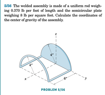 5/56 The welded assembly is made of a uniform rod weigh-
ing 0.370 lb per foot of length and the semicircular plate
weighing 8 lb per square foot. Calculate the coordinates of
the center of gravity of the assembly.
N-
4"
4"
x
PROBLEM 5/56
6"
-