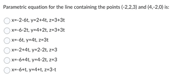 Parametric equation for the line containing the points (-2,2,3) and (4,-2,0) is:
x=-2-6t, y=2+4t, z=3+3t
x=-6-2t, y=4+2t, z=3+3t
x=-6t, y=4t, z=3t
x=-2+4t, y=2-2t, z=3
x=-6+4t, y=4-2t, z=3
x=-6+t, y=4+t, z=3-t