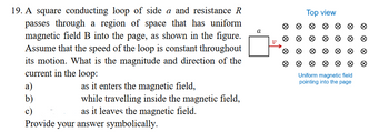 19. A square conducting loop of side a and resistance R
passes through a region of space that has uniform
magnetic field B into the page, as shown in the figure.
Assume that the speed of the loop is constant throughout
its motion. What is the magnitude and direction of the
current in the loop:
as it enters the magnetic field,
a)
b)
while travelling inside the magnetic field,
as it leaves the magnetic field.
Provide your answer symbolically.
a
V
Ø
8
Ø
Top view
Uniform magnetic field
pointing into the page