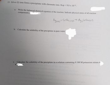 23. Silver (1) ions form a precipitate with chromate ions. Ksp = 9.0 x 10-¹2.
a.
Write the balanced chemical equation of the reaction. Indicate physical states of all reaction
components.
4
Agcag) + Croucags + Ay₂ CrO4(s)
t
b. Calculate the solubility of the precipitate in pure water.
C. Calculate the solubility of the precipitate in a solution containing 0.100 M potassium nitrate.