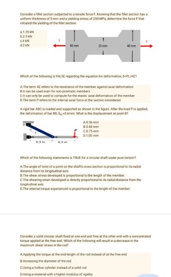 Consider a fillet section subjected to a tensile force F. Knowing that the fillet section has a
uniform thickness of 5 mm and a yielding stress of 250 MPa, determine the force F that
initiated the yielding of the fillet section.
a.1.25 kN
b.2.5 kN
↑
c.4 kN
d.2 kN
40 mm
25 mm
40 mm
↓
Which of the following is FALSE regarding the equation for deformation, 8=PL/AE?
A.The term AE refers to the resistance of the member against axial deformation
B.It can be used even for non-prismatic members
C.It can only be used to compute for the elastic axial deformation of the member
D.The term P refers to the internal axial force at the section considered
A rigid bar ABC is loaded and supported as shown in the figure. After the load P is applied,
the deformation of bar BD, SD=0.6mm. What is the displacement at point B?
A.0.36 mm
B.0.48 mm
C.0.75 mm
D.1.00 mm
0.3 m
0.3 m
Which of the following statements is TRUE for a circular shaft under pure torsion?
A. The angle of twist of a point on the shaft's cross section is proportional to its radial
distance from its longitudinal axis.
B.The shear stress developed is proportional to the length of the member.
C.The shearing strain developed is directly proportional to its radial distance from the
longitudinal axis.
D. The internal torque experienced is proportional to the length of the member.
Consider a solid circular shaft fixed at one end and free at the other end with a concentrated
torque applied at the free end. Which of the following will result in a decrease in the
maximum shear stress in the rod?
A.Applying the torque at the mid-length of the rod instead of at the free end
B.Increasing the diameter of the rod
C.Using a hollow cylinder instead of a solid rod
D.Using a material with a higher modulus of rigidity