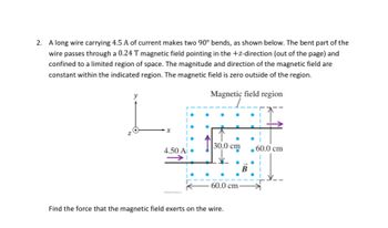 2. A long wire carrying 4.5 A of current makes two 90° bends, as shown below. The bent part of the
wire passes through a 0.24 T magnetic field pointing in the +z-direction (out of the page) and
confined to a limited region of space. The magnitude and direction of the magnetic field are
constant within the indicated region. The magnetic field is zero outside of the region.
Magnetic field region
x
4.50 Ai
30,0 cm
60.0 cm
Find the force that the magnetic field exerts on the wire.
B
60.0 cm