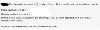 Find the equilibrium points of
dt
Stable equilibria occur at y =
Unstable equilibria occur at y
=
=
= y(y + 9) (y − 4) and classify each one as stable or unstable.
(If there is more than one equilibrium of a certain type, enter a comma-separated list. If there are no
equilibria, enter "none".)
On paper, sketch several solutions to the differential equation.