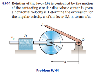 5/44 Rotation of the lever OA is controlled by the motion
of the contacting circular disk whose center is given
a horizontal velocity v. Determine the expression for
the angular velocity w of the lever OA in terms of x.
A
B
Problem 5/44
x