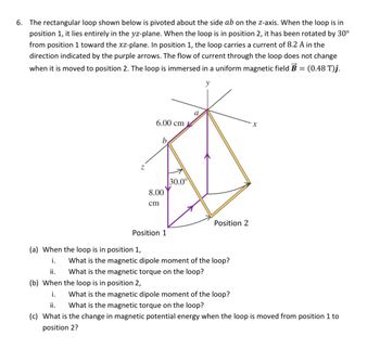 6. The rectangular loop shown below is pivoted about the side ab on the z-axis. When the loop is in
position 1, it lies entirely in the yz-plane. When the loop is in position 2, it has been rotated by 30°
from position 1 toward the xz-plane. In position 1, the loop carries a current of 8.2 A in the
direction indicated by the purple arrows. The flow of current through the loop does not change
when it is moved to position 2. The loop is immersed in a uniform magnetic field B = (0.48 T)ĵ.
y
Z
6.00 cm
8.00
cm
Position 1
30.0⁰
Position 2
(a) When the loop is in position 1,
i.
ii.
(b) When the loop is in position 2,
i.
ii.
(c) What is the change in magnetic potential energy when the loop is moved from position 1 to
position 2?
What is the magnetic dipole moment of the loop?
What is the magnetic torque on the loop?
x
What is the magnetic dipole moment of the loop?
What is the magnetic torque on the loop?