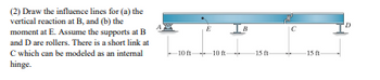 **Problem Statement:**

(2) Draw the influence lines for:
(a) the vertical reaction at B, and 
(b) the moment at E. 

Assume the supports at B and D are rollers. There is a short link at C which can be modeled as an internal hinge.

**Beam Description:**

- The beam is supported at four points: A, E, B, and D.
- The distances between the supports are: 
  - A to E: 10 ft
  - E to B: 10 ft
  - B to C: 15 ft
  - C to D: 15 ft

**Structural Elements:**

- Supports at B and D are roller supports, which allow horizontal movement but restrict vertical movement.
- There is an internal hinge at point C, allowing rotation and transfer of shear forces but no moment transfer.
