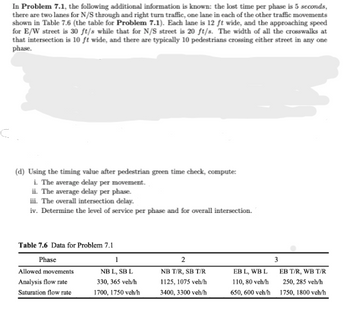 In Problem 7.1, the following additional information is known: the lost time per phase is 5 seconds,
there are two lanes for N/S through and right turn traffic, one lane in each of the other traffic movements
shown in Table 7.6 (the table for Problem 7.1). Each lane is 12 ft wide, and the approaching speed
for E/W street is 30 ft/s while that for N/S street is 20 ft/s. The width of all the crosswalks at
that intersection is 10 ft wide, and there are typically 10 pedestrians crossing either street in any one
phase.
(d) Using the timing value after pedestrian green time check, compute:
i. The average delay per movement.
ii. The average delay per phase.
iii. The overall intersection delay.
iv. Determine the level of service per phase and for overall intersection.
Table 7.6 Data for Problem 7.1
Phase
Allowed movements
Analysis flow rate
Saturation flow rate
1
NB L, SB L
330, 365 veh/h
1700, 1750 veh/h
2
NB T/R, SB T/R
1125, 1075 veh/h
3400, 3300 veh/h
EB L, WB L
110, 80 veh/h
650, 600 veh/h
3
EB T/R, WB T/R
250, 285 veh/h
1750, 1800 veh/h