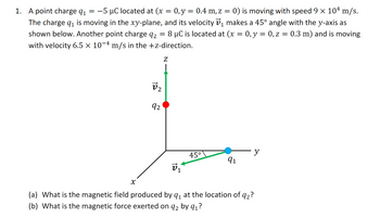 **Problem 1:**

A point charge \( q_1 = -5 \, \mu \text{C} \) is located at \((x = 0, y = 0.4 \, \text{m}, z = 0)\) and is moving with a speed of \(9 \times 10^4 \, \text{m/s}\). The charge \( q_1 \) is moving in the \(xy\)-plane, and its velocity \( \vec{v_1} \) makes a \(45^\circ \) angle with the \(y\)-axis as shown below. Another point charge \( q_2 = 8 \, \mu \text{C} \) is located at \((x = 0, y = 0, z = 0.3 \, \text{m})\) and is moving with a velocity of \(6.5 \times 10^{-4} \, \text{m/s}\) in the \(+z\)-direction.

**Diagram Explanation:**

The diagram illustrates a three-dimensional coordinate system with axes labeled \( x \), \( y \), and \( z \).

- The charge \( q_1 \) (blue dot) is positioned in the \( xy\)-plane at \((x = 0, y = 0.4, z = 0)\) and is represented with a velocity vector \( \vec{v_1} \) that forms an angle of \( 45^\circ \) with the positive \( y\)-axis.
- The charge \( q_2 \) (red dot) is located at \((x = 0, y = 0, z = 0.3)\) with a velocity vector \( \vec{v_2} \) pointing in the positive \( z\)-direction.

**Questions:**

(a) What is the magnetic field produced by \( q_1 \) at the location of \( q_2 \)?

(b) What is the magnetic force exerted on \( q_2 \) by \( q_1 \)?