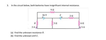 ### Electrical Circuit Problem

**Problem Statement:**

3. In the circuit below, both batteries have insignificant internal resistance. 

**Circuit Diagram Description:**

- A circuit is shown with two loops and two batteries.
- The first battery, labeled as \(36 \, \text{V}\), is connected in the left loop with a current of \(3 \, \text{A}\) passing through a resistor labeled \(R\).
- A \(9 \, \Omega\) resistor is connected in the same loop with the \(36 \, \text{V}\) battery.
- The second battery is labeled \(\mathcal{E}\) (unknown electromotive force).
- This battery is in the right loop, in series with a \(2 \, \Omega\) resistor.
- The right loop also includes a \(6 \, \Omega\) resistor with a current of \(5 \, \text{A}\) flowing through it.
- A \(3 \, \Omega\) resistor bridges the two loops horizontally at the bottom.

**Questions:**

(a) Find the unknown resistance \(R\).

(b) Find the unknown emf \(\mathcal{E}\).

### Instructions:

1. Use the given values and laws of electrical circuits (such as Ohm's Law and Kirchhoff’s Laws) to find the unknown resistance \(R\) and electromotive force \(\mathcal{E}\).
2. Analyze the circuit using the principles of series and parallel combinations of resistors, and calculate accordingly. 

This problem is typical for practicing circuit analysis in electrical engineering or physics courses.