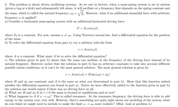 3. This problem is about driven oscillating systems. As we saw in lecture, when a mass-spring system is set in motion
(given a tug or a kick) and subsequently left alone, it will oscillate at a frequency that depends on the spring constant and
the mass, which is called the natural frequency, wo = However, what if an additional sinusoidal force with arbitrary
TTL
frequency w is applied?
a) Consider a horizontal mass-spring system with an additional horizontal driving force
F = Focos (wt)
where Fo is a constant. For now, assume wwo. Using Newton's second law, find a differential equation for the position
of the mass.
b) To solve the differential equation from part a), try a solution with the form
x = A cos (wt)
where A is a constant. What must A be to solve the differential equation?
c) The solution given in part b) shows that the mass can oscillate at the frequency of the driving force instead of its
natural frequency. However, notice that the solution in part b) has no arbitrary constants to take into account different
possible initial conditions, so it can't be the most general solution. The most general solution is given by
x = Acos (wt) + B sin (wot +90)
where B and do are constants and A is the same as what you determined in part b). Show that this function indeed
satisfies the differential equation you found in part a). Notice we have effectively added to the function given in part b)
the solution one would expect if there was no driving force at all.
d) What are B and do if at t=0 the mass is located at equilibrium and at rest?
e) What happens to A if w→wo? This is called resonance. At the resonance frequency, the driving force is able to add
energy to the system very, very well. However, there's something not quite right about our modeling of the system, what
do you think we might need to include to make the limit w→wo more realistic? (Hint: look at problem 4.)