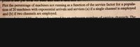 pro
Plot the percentage of machines not running as a function of the service factor for a popula-
tion of 20 machines with exponential arrivals and services (a) if a single channel is employed
and (b) if two channels are employed.
uknemn number of rervice channelk The
