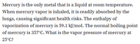 Mercury is the only metal that is a liquid at room temperature.
When mercury vapor is inhaled, it is readily absorbed by the
lungs, causing significant health risks. The enthalpy of
vaporization of mercury is 59.1 kJ/mol. The normal boiling point
of mercury is 357°C. What is the vapor pressure of mercury at
25°C?
