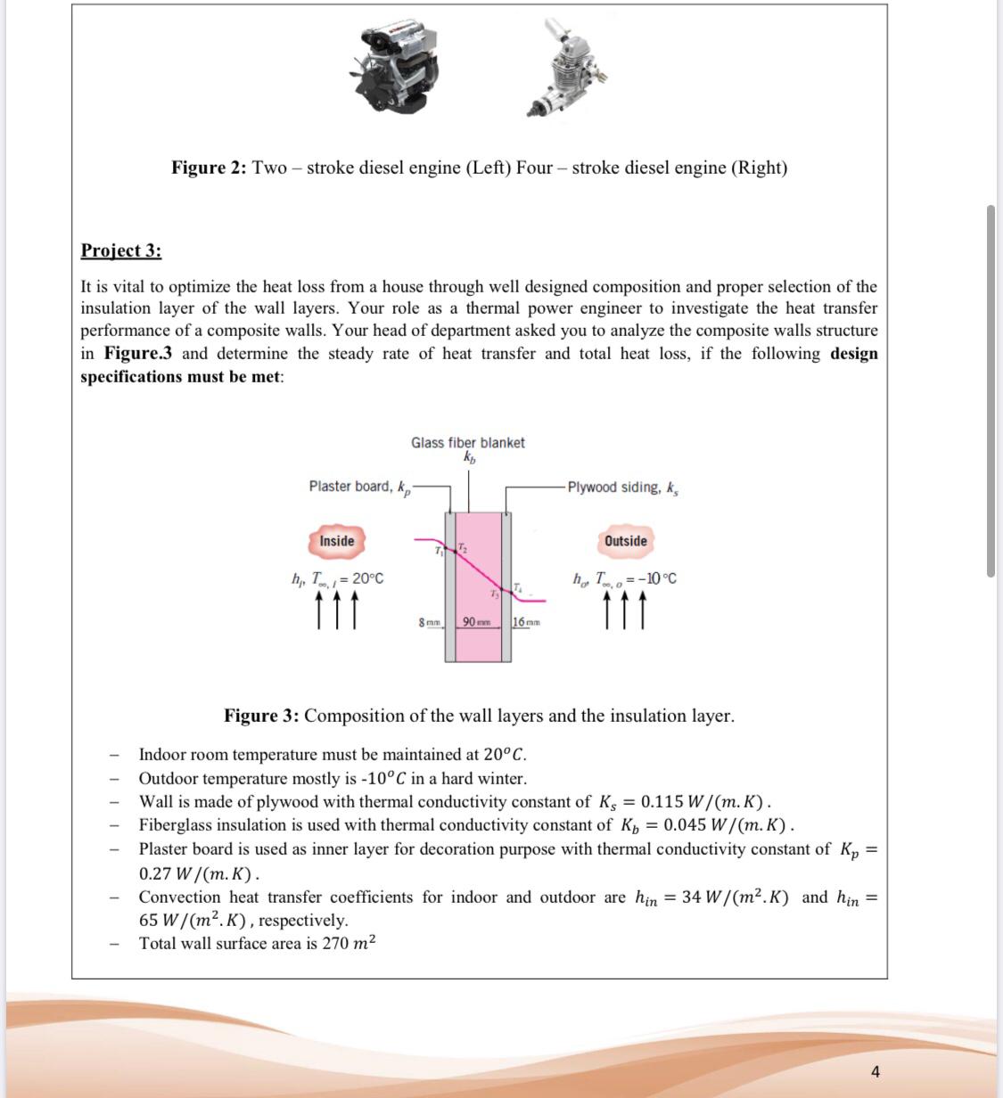 Figure 2: Two – stroke diesel engine (Left) Four – stroke diesel engine (Right)
Project 3:
It is vital to optimize the heat loss from a house through well designed composition and proper selection of the
insulation layer of the wall layers. Your role as a thermal power engineer to investigate the heat transfer
performance of a composite walls. Your head of department asked you to analyze the composite walls structure
in Figure.3 and determine the steady rate of heat transfer and total heat loss, if the following design
specifications must be met:
Glass fiber blanket
kp
Plaster board, k,
Plywood siding, k,
Outside
Inside
h, T=-10 °C
h, T = 20°C
11
16 mm
90 mm
8 mm
Figure 3: Composition of the wall layers and the insulation layer.
Indoor room temperature must be maintained at 20°C.
Outdoor temperature mostly is -10°C in a hard winter.
Wall is made of plywood with thermal conductivity constant of K, = 0.115 W/(m. K).
Fiberglass insulation is used with thermal conductivity constant of K, = 0.045 W/(m. K).
Plaster board is used as inner layer for decoration purpose with thermal conductivity constant of K,
0.27 W/(m. K).
Convection heat transfer coefficients for indoor and outdoor are hin = 34 W/(m2.K) and hin =
65 W/(m². K) , respectively.
Total wall surface area is 270 m2
4
