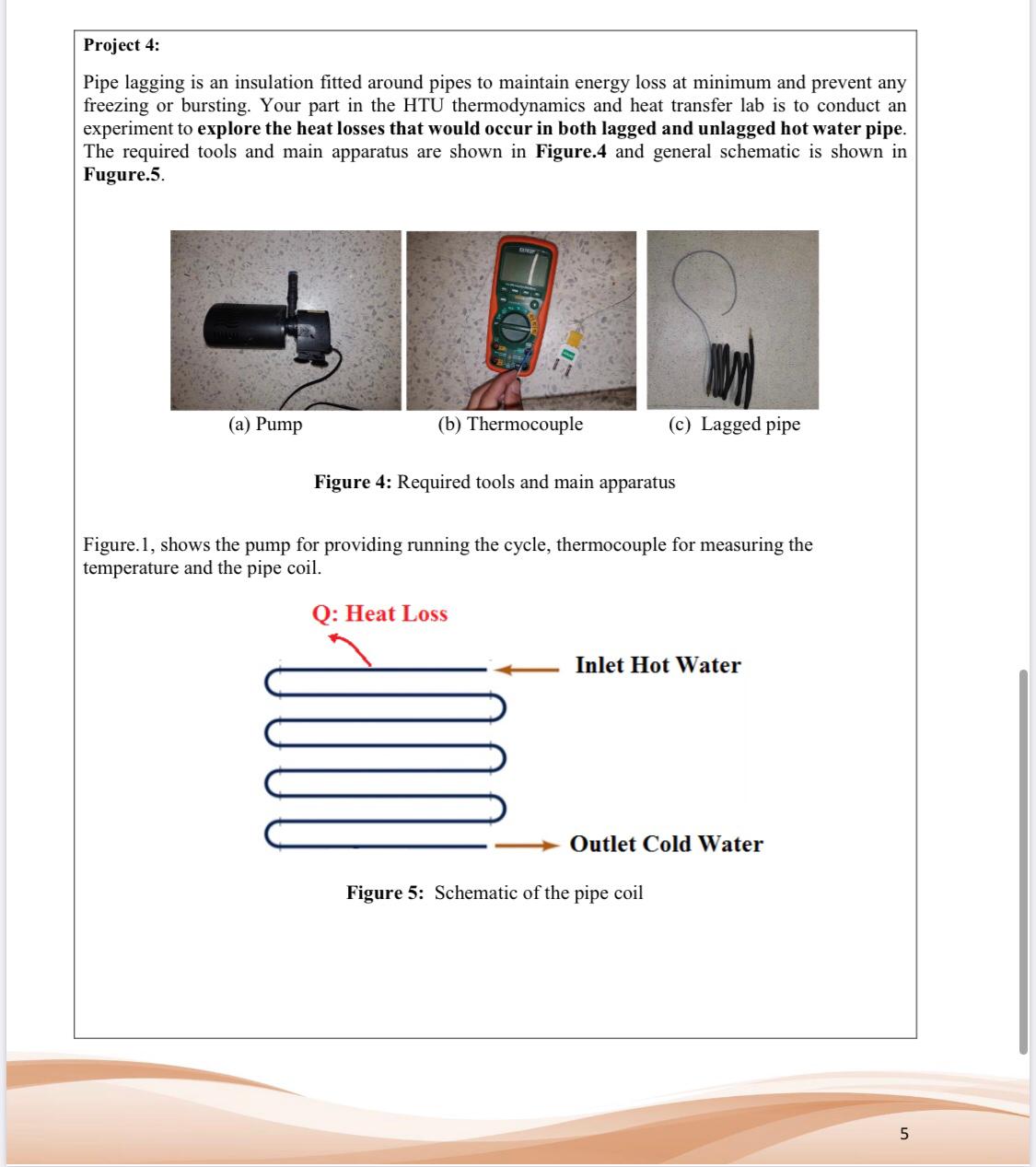 Project 4:
Pipe lagging is an insulation fitted around pipes to maintain energy loss at minimum and prevent any
freezing or bursting. Your part in the HTU thermodynamics and heat transfer lab is to conduct an
experiment to explore the heat losses that would occur in both lagged and unlagged hot water pipe.
The required tools and main apparatus are shown in Figure.4 and general schematic is shown in
Fugure.5.
(c) Lagged pipe
(a) Pump
(b) Thermocouple
Figure 4: Required tools and main apparatus
Figure.1, shows the pump for providing running the cycle, thermocouple for measuring the
temperature and the pipe coil.
Q: Heat Loss
Inlet Hot Water
Outlet Cold Water
Figure 5: Schematic of the pipe coil
