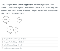 Two charged metal conducting spheres have charges -2mC and
+4mC. They are brought in contact with each other. Since they are
conductors, there will be a flow of charges. Determine with will be
the charge on each sphere.
-2mC
+4mC
B
A
В
A
Charge on A is 4mC and charge on B is -2mC
Charge on A is 0 and charge on B is 2mC
Both willl have equal charge of +1mC
O They both have equal charge of +3mC
