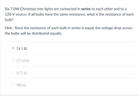 Six 7.0W Christmas tree lights are connected in series to each other and to a
120-V source. If all bulbs have the same resistance, what is the resistance of each
bulb?
Hint : Since the resistance of each bulb in series is equal, the voltage drop across
the bulbs will be distributed equally.
24.1 2
57.14 Q
0.77 Q
990 Q
