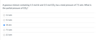 A gaseous mixture containing 1.5 mol Ar and 3.5 mol CO2 has a total pressure of 7.5 atm. What is
the partial pressure of CO2?
1.4 atm
5.3 atm
18 atm
7.5 atm
2.3 atm
