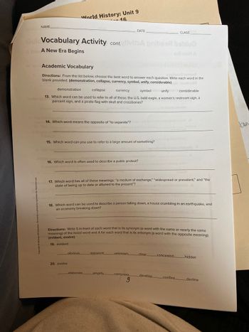 NAME
World History: Unit 9
-16.
Gul Vocabulary Activity cont.tivita pribsan bablub
A New A New Era Begins
Academic Vocabulary
Directions: From the list below, choose the best word to answer each question. Write each word in the
blank provided. (demonstration, collapse, currency, symbol, unify, considerable)
14. Which word means the opposite of "to separate"?
demonstration
collapse
currency
symbol unify
considerable
13. Which word can be used to refer to all of these: the U.S. bald eagle, a women's restroom sign, a
percent sign, and a pirate flag with skull and crossbones?
15. Which word can you use to refer to a large amount of something?
16. Which word is often used to describe a public protest?
17. Which word has all of these meanings: "a medium of exchange," "widespread or prevalent," and "the
state of being up to date or attuned to the present"?
20. evolve
DATE
obvious
18. Which word can be used to describe a person falling down, a house crumbling in an earthquake, and
an economy breaking down?
Directions: Write S in front of each word that is its synonym (a word with the same or nearly the same
meaning) of the listed word and A for each word that is its antonym (a word with the opposite meaning).
(evident, evolve)
19. evident
elaborate.
apparent
amplify
unknown.
compress
CLASS
stion below
3
clear.
concealed
develop _confine.
hidden
_decline
ton
