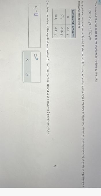Titanium and chlorine react to form titanium(IV) chloride, like this:
Ti(s)+2Cl2(9) TiCl4(1)
At a certain temperature, a chemist finds that a 8.8 L reaction vessel containing a mixture of titanium, chlorine, and titanium(IV) chloride at equilibrium h
following composition:
compound amount
Ti
2.31 g
Cl₂
2.76 g
TiCl
4.31 g
Calculate the value of the equilibrium constant K for this reaction. Round your answer to 2 significant digits.
K-0
x10