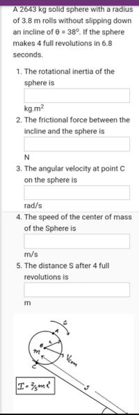 A 2643 kg solid sphere with a radius
of 3.8 m rolls without slipping down
an incline of e = 38°. If the sphere
makes 4 full revolutions in 6.8
seconds.
1. The rotational inertia of the
sphere is
kg.m?
2. The frictional force between the
incline and the sphere is
3. The angular velocity at point C
on the sphere is
rad/s
4. The speed of the center of mass
of the Sphere is
m/s
5. The distance S after 4 full
revolutions is
m
Vcom
