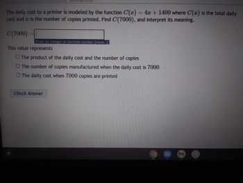 The daily cost to a printer is modeled by the function C(x) = 4x + 1400 where C(x) is the total daily
cost and is the number of copies printed. Find C(7000), and interpret its meaning.
C(7000)
|
Enter an integer or decimal number [more..]
This value represents
O The product of the daily cost and the number of copies
O The number of copies manufactured when the daily cost is 7000
O The daily cost when 7000 copies are printed
Check Answer
masa
Σ