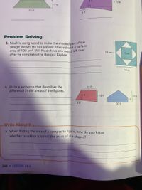 8 ft
>12 ft
- 2 in.
10 in.
6 ft
Problem Solving
3. Noah is using wood to make the shaded part of the
design shown. He has a sheet of wood with a surface
area of 100 cm². Will Noah have any wood left over
after he completes the design? Explain.
10 cm 3
5 cm
10 cm
4. Write a sentence that describes the
difference in the areas of the figures.
14 ft
8 ft
10 ft
- 10 ft
4 ft
6 ft
20 ft
couboaire yarice
Write About It
5. When finding the area of a composite figure, how do
know
you
whether to add or subtract the areas of the shapes?
248 LESSON 14-6
