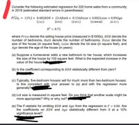 Consider the following estimated regression for 220 home sales from a community
in 2019 (estimated standard errors in parentheses)
Price = 119.2 + 0.485BDR + 23.4Bath + 0.156Hsize + 0.002Lsize + 0.09Age
(8.94)
(2.61)
(0.011)
(0.00048)
(0.311)
R2 = 0.72
where Price denote the selling house price (measured in $1000s), BDR denote the
number of bedrooms, Bath denote the number of bathrooms, Hsize denote the
size of the house (in square feet), Lsize denote the lot size (in square feet), and
Age denote the age of the house (in years).
(a) Suppose a homeowner adds a new bathroom to her house, which increases
the size of the house by 100 square feet. What is the expected increase in the
value of the house
(b) Is the coefficient corresponding to BDR statistically different from zero?
(c) Typically, five-bedroom houses sell for much more than two-bedroom houses.
Is this consistent with your answer to (a) and with the regression more
generally?
(d) Lot size is measured in square feet. Do you think that another scale might be
more appropriate? Why or why not?
(e) The F-statistic for omitting BDR and Age from the regression is F = 0.08. Are
the coefficients on BDR and Age statistically different from 0 at a 10%
significance level?
