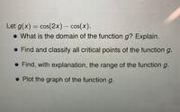 **Function Analysis: Exploring \( g(x) = \cos(2x) - \cos(x) \)**

To understand the behavior of a given function, it is crucial to consider several aspects such as domain, critical points, range, and graphical representation. Let's dive into each of these for the function \( g(x) = \cos(2x) - \cos(x) \).

---

### **1. Domain of the Function \( g \)**

- **Question:** What is the domain of the function \( g \)? Explain.
- **Discussion:** The domain of a function refers to all the possible input values (x-values) that the function can accept. Since \( \cos(2x) \) and \( \cos(x) \) are defined for all real numbers, the domain of the function \( g(x) = \cos(2x) - \cos(x) \) is all real numbers. In interval notation, this is expressed as \((-\infty, \infty)\).

---

### **2. Critical Points of the Function \( g \)**

- **Question:** Find and classify all critical points of the function \( g \).
- **Discussion:** Critical points occur where the derivative of the function is zero or undefined. To find these, calculate \( g'(x) \) and solve \( g'(x) = 0 \). Once the critical points are found, use the second derivative test or first derivative test to classify them as local maxima, minima, or points of inflection.

---

### **3. Range of the Function \( g \)**

- **Question:** Find, with explanation, the range of the function \( g \).
- **Discussion:** The range refers to the possible output values (y-values) of the function. Analyze the behavior of \( g(x) \) over one period of the cosine function and determine how the values of \( \cos(2x) \) and \( \cos(x) \) combine to establish the range.

---

### **4. Graph of the Function \( g \)**

- **Question:** Plot the graph of the function \( g \).
- **Discussion:** Graphing \( g(x) \) helps visualize its behavior. Use graphing software or manual plotting to detail how the function changes over different intervals. Pay attention to the periodic nature of the cosine function and illustrate any critical points identified earlier.