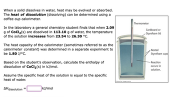 When a solid dissolves in water, heat may be evolved or absorbed.
The heat of dissolution (dissolving) can be determined using a
coffee cup calorimeter.
In the laboratory a general chemistry student finds that when 2.09
g of CoCl₂(s) are dissolved in 113.10 g of water, the temperature
of the solution increases from 23.54 to 26.30 °C.
The heat capacity of the calorimeter (sometimes referred to as the
calorimeter constant) was determined in a separate experiment to
be 1.80 J/°C.
Based on the student's observation, calculate the enthalpy of
dissolution of CoCl₂(s) in kJ/mol.
Assume the specific heat of the solution is equal to the specific
heat of water.
AH dissolution
kJ/mol
BrookCo, Cengage Leaming
Thermometer
Cardboard or
Styrofoam lid
Nested
Styrofoam cups
- Reaction
occurs in
solution.