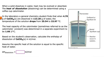 When a solid dissolves in water, heat may be evolved or absorbed.
The heat of dissolution (dissolving) can be determined using a
coffee cup calorimeter.
In the laboratory a general chemistry student finds that when 4.70
g of CSCIO4(s) are dissolved in 113.20 g of water, the
temperature of the solution drops from 25.54 to 22.97 °C.
The heat capacity of the calorimeter (sometimes referred to as the
calorimeter constant) was determined in a separate experiment to
be 1.66 J/°C.
Based on the student's observation, calculate the enthalpy of
dissolution of CSCIO4(s) in kJ/mol.
Assume the specific heat of the solution is equal to the specific
heat of water.
AH dissolution
kJ/mol
BrookCo, Cengage Leaming
Thermometer
Cardboard or
Styrofoam lid
Nested
Styrofoam cups
- Reaction
occurs in
solution.