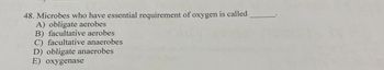 48. Microbes who have essential requirement of oxygen is called
A) obligate aerobes
B) facultative aerobes
C) facultative anaerobes
D) obligate anaerobes
E) oxygenase