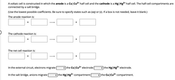 A voltaic cell is constructed in which the anode is a Cu | Cu²+ half cell and the cathode is a Hg| Hg2+ half cell. The half-cell compartments are
connected by a salt bridge.
(Use the lowest possible coefficients. Be sure to specify states such as (aq) or (s). If a box is not needed, leave it blank.)
The anode reaction is:
+
The cathode reaction is:
+
The net cell reaction is:
+
↑
In the external circuit, electrons migrate
In the salt bridge, anions migrate
+
+
+
the Cu Cu²+ electrode
the Hg | Hg2+ compartment
the Hg| Hg2+ electrode.
→ the Cu | Cu²+ compartment.