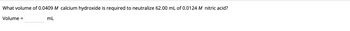 **Question:**

What volume of 0.0409 M calcium hydroxide is required to neutralize 62.00 mL of 0.0124 M nitric acid?

**Answer:**
Volume = [____] mL
