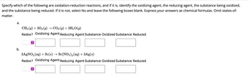 ### Oxidation-Reduction Reactions Identification

Specify which of the following are oxidation-reduction reactions, and if it is, identify the oxidizing agent, the reducing agent, the substance being oxidized, and the substance being reduced. If it is not, select No and leave the following boxes blank. Express your answers as chemical formulas. Omit states-of-matter.

#### a.
\[ \text{CH}_4(g) + 3\text{O}_2(g) \rightarrow \text{CO}_2(g) + 2\text{H}_2\text{O}(g) \]

Redox?
- [  ]

Oxidizing Agent
- [  ]

Reducing Agent
- [  ]

Substance Oxidized
- [  ]

Substance Reduced
- [  ]

#### b.
\[ 3\text{AgNO}_3(aq) + \text{Sc}(s) \rightarrow \text{Sc(NO}_3)_3(aq) + 3\text{Ag}(s) \]

Redox?
- [  ]

Oxidizing Agent
- [  ]

Reducing Agent
- [  ]

Substance Oxidized
- [  ]

Substance Reduced
- [  ]

The tables consist of a reaction equation followed by fields to fill in whether it is a redox reaction or not, and if so, the identification of each component as specified.