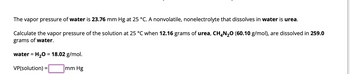 The vapor pressure of water is 23.76 mm Hg at 25 °C. A nonvolatile, nonelectrolyte that dissolves in water is urea.
Calculate the vapor pressure of the solution at 25 °C when 12.16 grams of urea, CH4N₂O (60.10 g/mol), are dissolved in 259.0
grams of water.
water = H₂O = 18.02 g/mol.
VP(solution) =
mm Hg