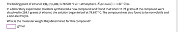 The boiling point of ethanol, CH3 CH₂ OH, is 78.500 °C at 1 atmosphere. Kü (ethanol) = 1.22 °C/m
In a laboratory experiment, students synthesized a new compound and found that when 11.78 grams of the compound were
dissolved in 268.1 grams of ethanol, the solution began to boil at 78.697 °C. The compound was also found to be nonvolatile and
a non-electrolyte.
What is the molecular weight they determined for this compound?
g/mol