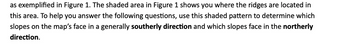 as exemplified in Figure 1. The shaded area in Figure 1 shows you where the ridges are located in
this area. To help you answer the following questions, use this shaded pattern to determine which
slopes on the map's face in a generally southerly direction and which slopes face in the northerly
direction.