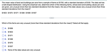 The mean value of land and buildings per acre from a sample of farms is $1700, with a standard deviation of $100. The data set has
a bell-shaped distribution. Using the empirical rule, determine which of the following farms, whose land and building values per acre
are given, are unusual (more than two standard deviations from the mean). Are any of the data values very unusual (more than three
standard deviations from the mean)?
$1803 $1970 $1571 $1388 $1699 $1557
Which of the farms are very unusual (more than three standard deviations from the mean)? Select all that apply.
A. $1699
B. $1803
C. $1571
D. $1388
E. $1970
F. $1557
G. None of the data values are very unusual.