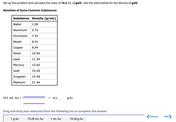 Set
up the problem and calculate the mass of 16.2 mL of gold. See the table below for the density of gold.
Densities of Some Common Substances
Substance Density (g/mL)
Water
1.00
Aluminum 2.72
Chromium 7.25
8.91
8.94
10.50
11.34
13.60
19.28
19.38
21.46
Nickel
Copper
Silver
Lead
Mercury
Gold
Tungsten
Platinum
16.2 mL Au X
1 g Au
19.3
Drag and drop your selection from the following list to complete the answer:
19.28 mL Au
g Au
1 mL Au
19.28 g Au
Previous
Next