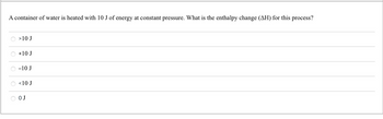 A container of water is heated with 10 J of energy at constant pressure. What is the enthalpy change (AH) for this process?
O >10 J
+10 J
-10 J
O <10 J
O O J