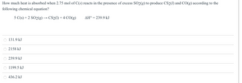 How much heat is absorbed when 2.75 mol of C(s) reacts in the presence of excess SO2(g) to produce CS2() and CO(g) according to the
following chemical equation?
5 C(s) +2 SO2(g) → CS2(1) + 4 CO(g)
O 131.9 kJ
O 2158 kJ
239.9 kJ
1199.5 kJ
○ 436.2 kJ
AH° = 239.9 kJ