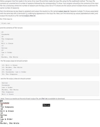 Write a program that first reads in the name of an input file and then reads the input file using the file.readlines() method. The input file
contains an unsorted list of number of seasons followed by the corresponding TV show. Your program should put the contents of the input
file into a dictionary where the number of seasons are the keys, and a list of TV shows are the values (since multiple shows could have the
same number of seasons).
Sort the dictionary by key (least to greatest) and output the results to a file named output keys.txt. Separate multiple TV shows associated
with the same key with a semicolon (), ordering by appearance in the input file. Next, sort the dictionary by values (alphabetical order), and
output the results to a file named output_titles.txt
Ex If the input is
filel.txt
and the contents of file1.txt are
20
Gunsmoke
30
The Simpsons
10
Will & Grace
14
Dallas
20
Law & Order
12
Murder, She Wrote
the file output keys.txt should contain:
10: Will & Grace
12: Murder, She Wrote
14: Dallas
20: Gunsmoke; Law & Order
30: The Simpsons
and the file output_titles.txt should contain:
Dallas
Gunsmoke
Law & Order
Murder, She Wrote
The Simpsons
Will & Grace
Note: There is a newline at the end of each output file, and file1.txt is available to download.
20
Gunsmoke
30
File1.txt
The Simpsons
10
Will & Grace
14
Dallas
20
Law & Order
12
Murder, She Wrote