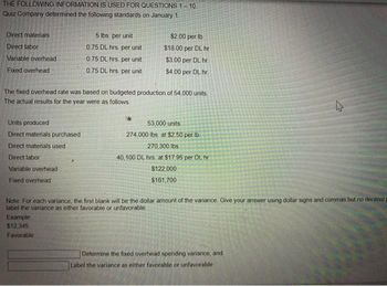THE FOLLOWING INFORMATION IS USED FOR QUESTIONS 1-10.
Quiz Company determined the following standards on January 1.
Direct materials
Direct labor
Variable overhead.
Fixed overhead
Units produced
Direct materials purchased
Direct materials used
Direct labor
Variable overhead
Fixed overhead
5 lbs. per unit
0.75 DL hrs per unit.
0.75 DL hrs per unit
0.75 DL hrs. per unit
The fixed overhead rate was based on budgeted production of 54,000 units.
The actual results for the year were as follows.
$2.00 per lb.
$18.00 per DL hr
$3.00 per DL hr
$4.00 per DL hr
Example
$12,345
Favorable
53,000 units
274,000 lbs. at $2.50 per lb
270,300 lbs.
40,100 DL hrs. at $17.95 per DL hr
$122,000
$161,700
Note: For each variance, the first blank will be the dollar amount of the variance. Give your answer using dollar signs and commas but no decimal
label the variance as either favorable or unfavorable
4
Determine the fixed overhead spending variance, and
Label the variance as either favorable or unfavorable