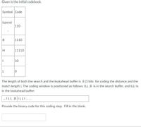 Given is the initial codebook.
Symbol Code
(space)
110
1110
11110
10
L
The length of both the search and the lookahead buffer is 8 (3 bits for coding the distance and the
match length ). The coding window is positioned as follows: ILL_B is in the search buffer, and ILLI is
in the lookahead buffer:
. ILL BILLI....
Provide the binary code for this coding step. Fill in the blank.
