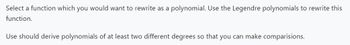 Select a function which you would want to rewrite as a polynomial. Use the Legendre polynomials to rewrite this
function.
Use should derive polynomials of at least two different degrees so that you can make comparisions.