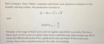 Pat's company, Tasty Tidbits, competes with Evie's and Johanna's company in the
Guelph catering market. His production function is
Q=20* √L*√K
with
K
MRT SLK = L'
Pat plays a fair wage of $225 and a unit of capital costs $100. Currently, Pat has a
fixed stock of 25.0 units of capital. How much could Pat save when producing 300.0
meals (Q=300.0) efficiently if the captial stock was not fixed? If Pat could save
money, then enter a positive amount. No units, no rounding.